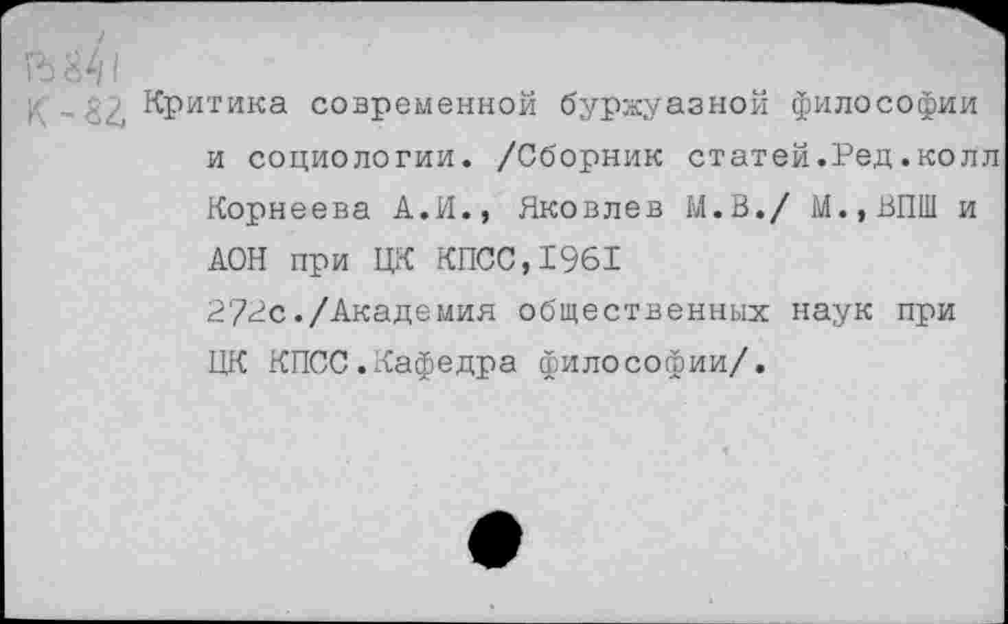 ﻿,	, Критика современной буржуазной философии
и социологии. /Сборник статей.Ред.колл
Корнеева А.И., Яковлев М.В./ М.,ВПШ и АОН при ЦК КПСС,1961
272с./Академия общественных наук при ЦК КПСС.Кафедра философии/.